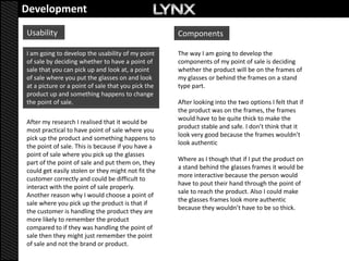 Development
Usability                                           Components

I am going to develop the usability of my point     The way I am going to develop the
of sale by deciding whether to have a point of      components of my point of sale is deciding
sale that you can pick up and look at, a point      whether the product will be on the frames of
of sale where you put the glasses on and look       my glasses or behind the frames on a stand
at a picture or a point of sale that you pick the   type part.
product up and something happens to change
the point of sale.                                  After looking into the two options I felt that if
                                                    the product was on the frames, the frames
                                                    would have to be quite thick to make the
After my research I realised that it would be
                                                    product stable and safe. I don’t think that it
most practical to have point of sale where you
                                                    look very good because the frames wouldn’t
pick up the product and something happens to
                                                    look authentic
the point of sale. This is because if you have a
point of sale where you pick up the glasses
                                                    Where as I though that if I put the product on
part of the point of sale and put them on, they
                                                    a stand behind the glasses frames it would be
could get easily stolen or they might not fit the
                                                    more interactive because the person would
customer correctly and could be difficult to
                                                    have to pout their hand through the point of
interact with the point of sale properly.
                                                    sale to reach the product. Also I could make
Another reason why I would choose a point of
                                                    the glasses frames look more authentic
sale where you pick up the product is that if
                                                    because they wouldn’t have to be so thick.
the customer is handling the product they are
more likely to remember the product
compared to if they was handling the point of
sale then they might just remember the point
of sale and not the brand or product.
 