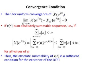 Convergence Condition
• Then for uniform convergence of ,
• If x[n] is an absolutely summable sequence, i.e., if
for all values of w
• Thus, the absolute summability of x[n] is a sufficient
condition for the existence of the DTFT
)
( w
j
e
X
0
)
(
)
(
lim 
 w
w


j
K
j
K
e
X
e
X






n
n
x ]
[












w

w
n
n
n
j
j
n
x
e
n
x
e
X ]
[
]
[
)
(
 