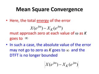 Mean Square Convergence
• Here, the total energy of the error
must approach zero at each value of w as K
goes to
• In such a case, the absolute value of the error
may not go to zero as K goes to and the
DTFT is no longer bounded


)
(
)
( w
w
 j
K
j
e
X
e
X
)
(
)
( w
w
 j
K
j
e
X
e
X
 