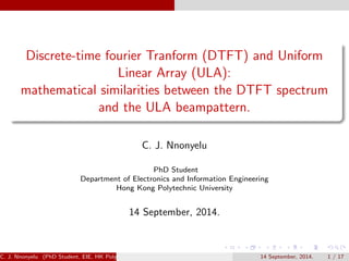 Discrete-time fourier Tranform (DTFT) and Uniform
Linear Array (ULA):
mathematical similarities between the DTFT spectrum
and the ULA beampattern.
C. J. Nnonyelu
PhD Student
Department of Electronics and Information Engineering
Hong Kong Polytechnic University
14 September, 2014.
C. J. Nnonyelu (PhD Student, EIE, HK PolyU) 14 September, 2014. 1 / 16
 