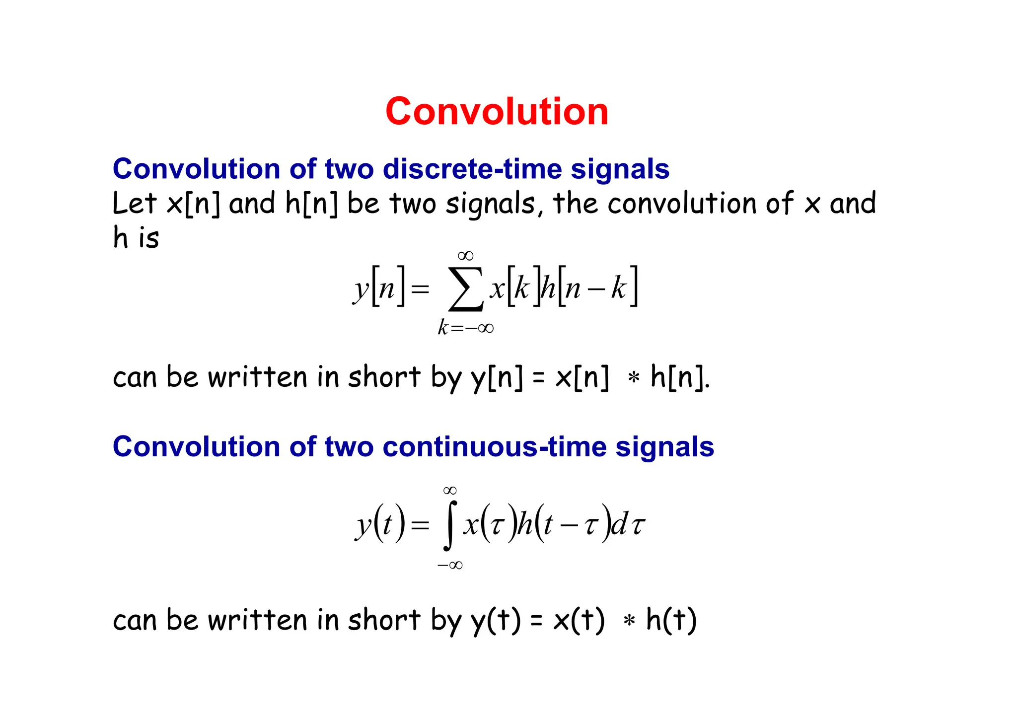 Convolution
Convolution of two discrete-time signals
Let x[n] and h[n] be two signals, the convolution of x and
h is
can be written in short by y[n] = x[n] ∗ h[n].
Convolution of two continuous-time signals
can be written in short by y(t) = x(t) ∗ h(t)
[ ] [ ] [ ]
∑
∞
−∞
=
−
=
k
k
n
h
k
x
n
y
( ) ( ) ( )
∫
∞
∞
−
−
= τ
τ
τ d
t
h
x
t
y
 