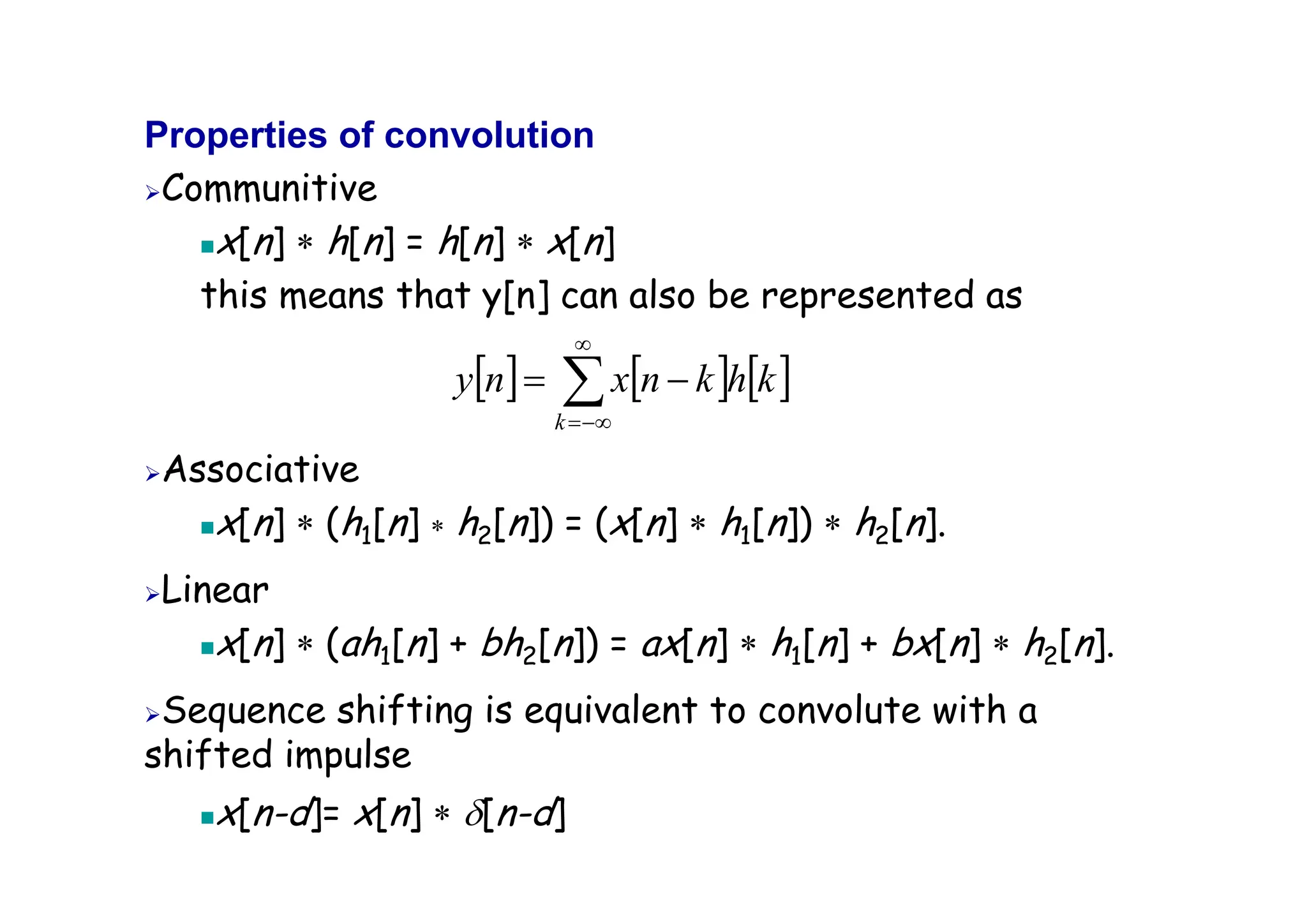 Properties of convolution
¾Communitive
„x[n] ∗ h[n] = h[n] ∗ x[n]
this means that y[n] can also be represented as
¾Associative
„x[n] ∗ (h1[n] ∗ h2[n]) = (x[n] ∗ h1[n]) ∗ h2[n].
¾Linear
„x[n] ∗ (ah1[n] + bh2[n]) = ax[n] ∗ h1[n] + bx[n] ∗ h2[n].
¾Sequence shifting is equivalent to convolute with a
shifted impulse
„x[n-d]= x[n] ∗ δ[n-d]
[ ] [ ] [ ]
∑
∞
−∞
=
−
=
k
k
h
k
n
x
n
y
 