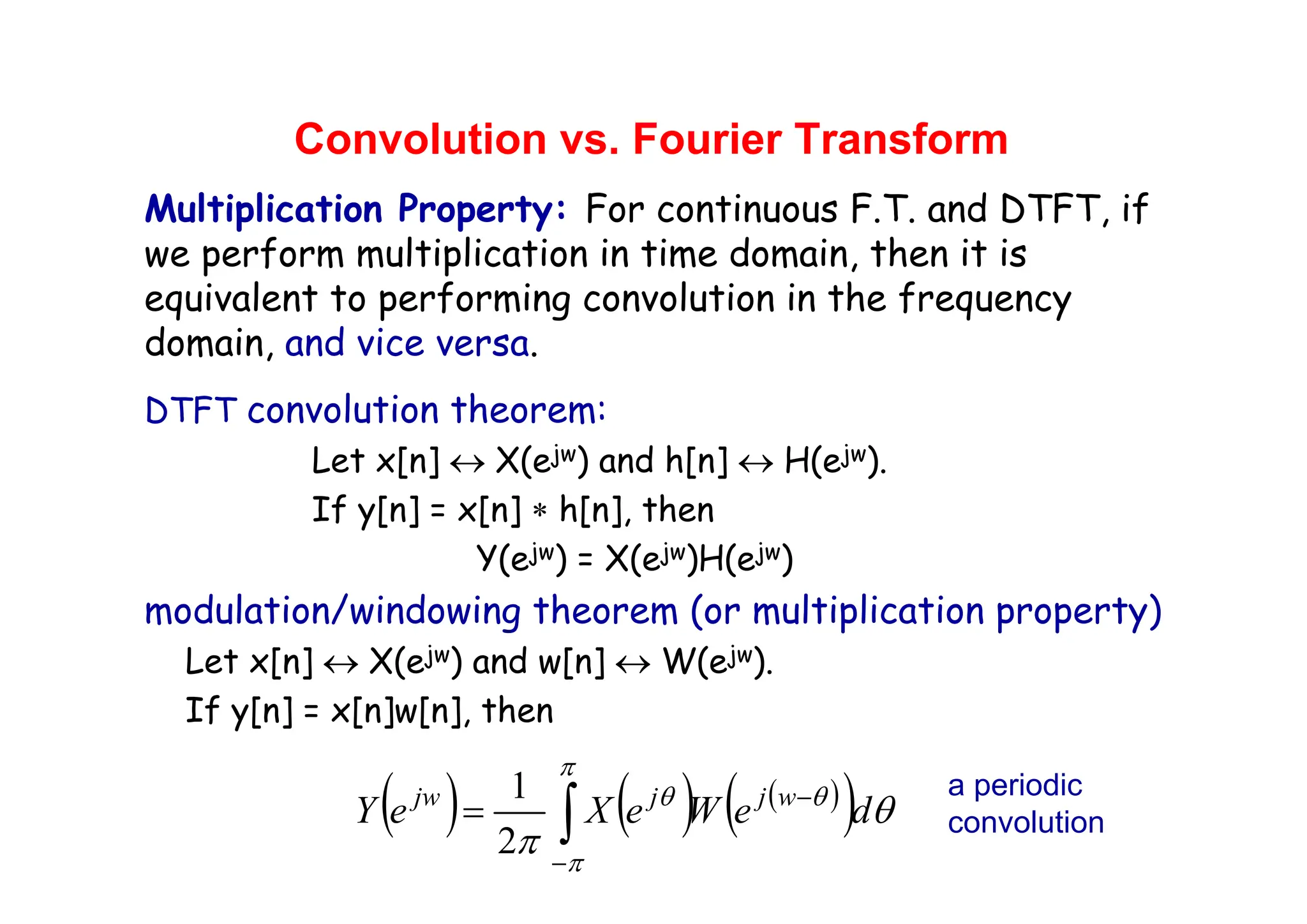 Convolution vs. Fourier Transform
Multiplication Property: For continuous F.T. and DTFT, if
we perform multiplication in time domain, then it is
equivalent to performing convolution in the frequency
domain, and vice versa.
DTFT convolution theorem:
Let x[n] ↔ X(ejw) and h[n] ↔ H(ejw).
If y[n] = x[n] ∗ h[n], then
Y(ejw) = X(ejw)H(ejw)
modulation/windowing theorem (or multiplication property)
Let x[n] ↔ X(ejw) and w[n] ↔ W(ejw).
If y[n] = x[n]w[n], then
( ) ( ) ( )
( )
∫
−
−
=
π
π
θ
θ
θ
π
d
e
W
e
X
e
Y w
j
j
jw
2
1 a periodic
convolution
 