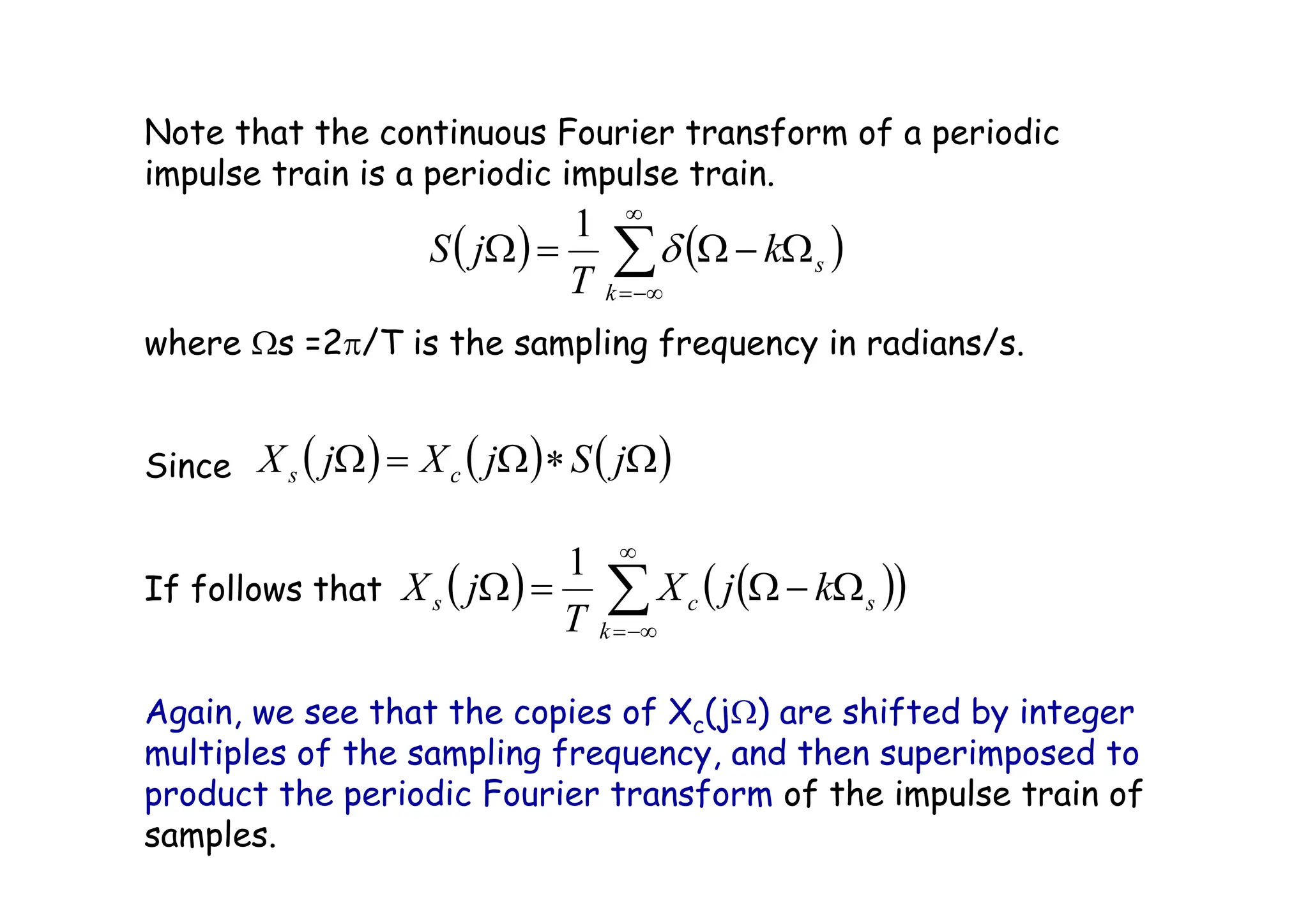 Note that the continuous Fourier transform of a periodic
impulse train is a periodic impulse train.
where Ωs =2π/T is the sampling frequency in radians/s.
Since
If follows that
Again, we see that the copies of Xc(jΩ) are shifted by integer
multiples of the sampling frequency, and then superimposed to
product the periodic Fourier transform of the impulse train of
samples.
( ) ( ) ( )
Ω
∗
Ω
=
Ω j
S
j
X
j
X c
s
( ) ( )
( )
∑
∞
−∞
=
Ω
−
Ω
=
Ω
k
s
c
s k
j
X
T
j
X
1
( ) ( )
∑
∞
−∞
=
Ω
−
Ω
=
Ω
k
s
k
T
j
S δ
1
 