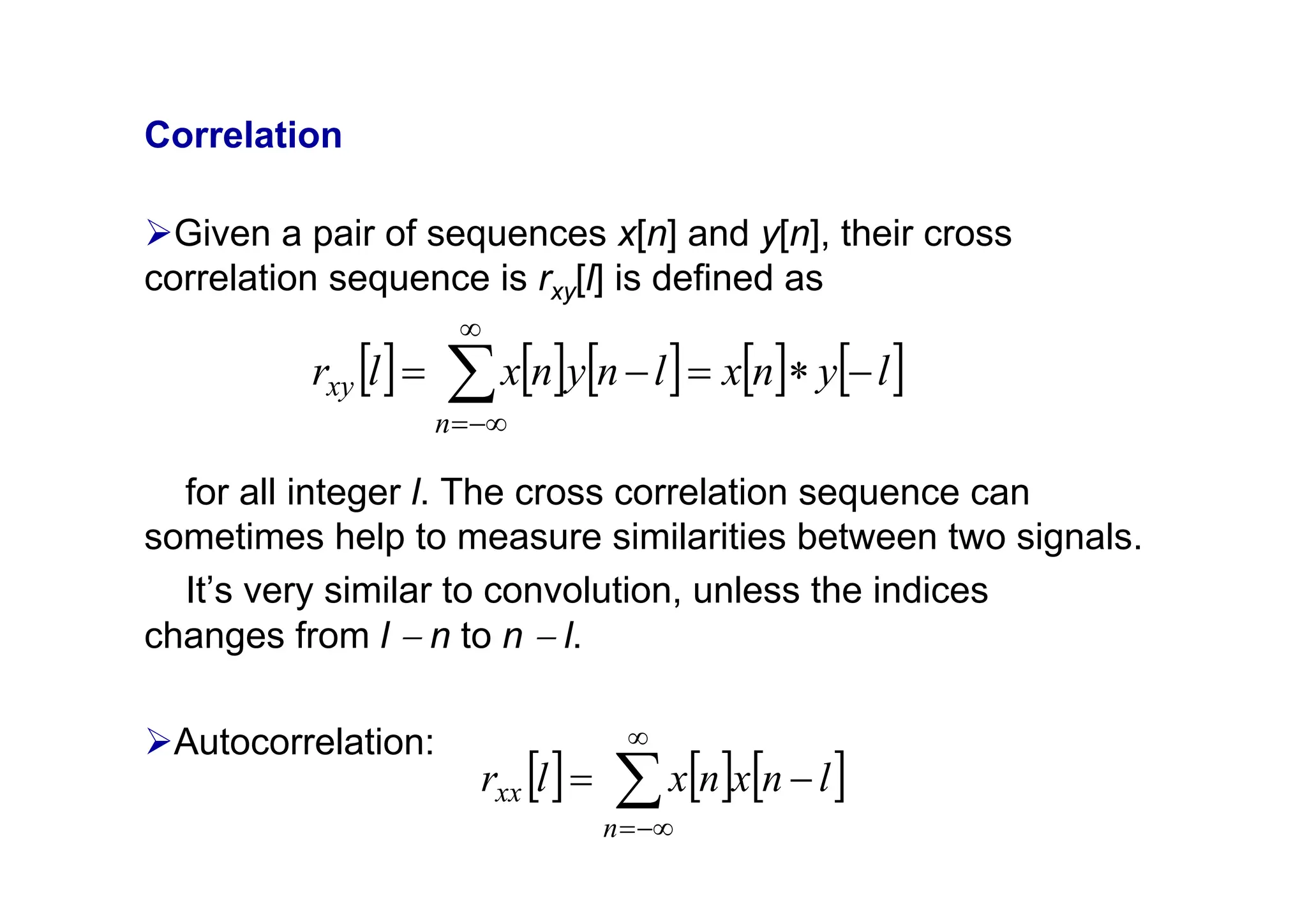 Correlation
¾Given a pair of sequences x[n] and y[n], their cross
correlation sequence is rxy[l] is defined as
for all integer l. The cross correlation sequence can
sometimes help to measure similarities between two signals.
It’s very similar to convolution, unless the indices
changes from l − n to n − l.
¾Autocorrelation:
[ ] [ ] [ ] [ ] [ ]
l
y
n
x
l
n
y
n
x
l
r
n
xy −
∗
=
−
= ∑
∞
−∞
=
[ ] [ ] [ ]
∑
∞
−∞
=
−
=
n
xx l
n
x
n
x
l
r
 
