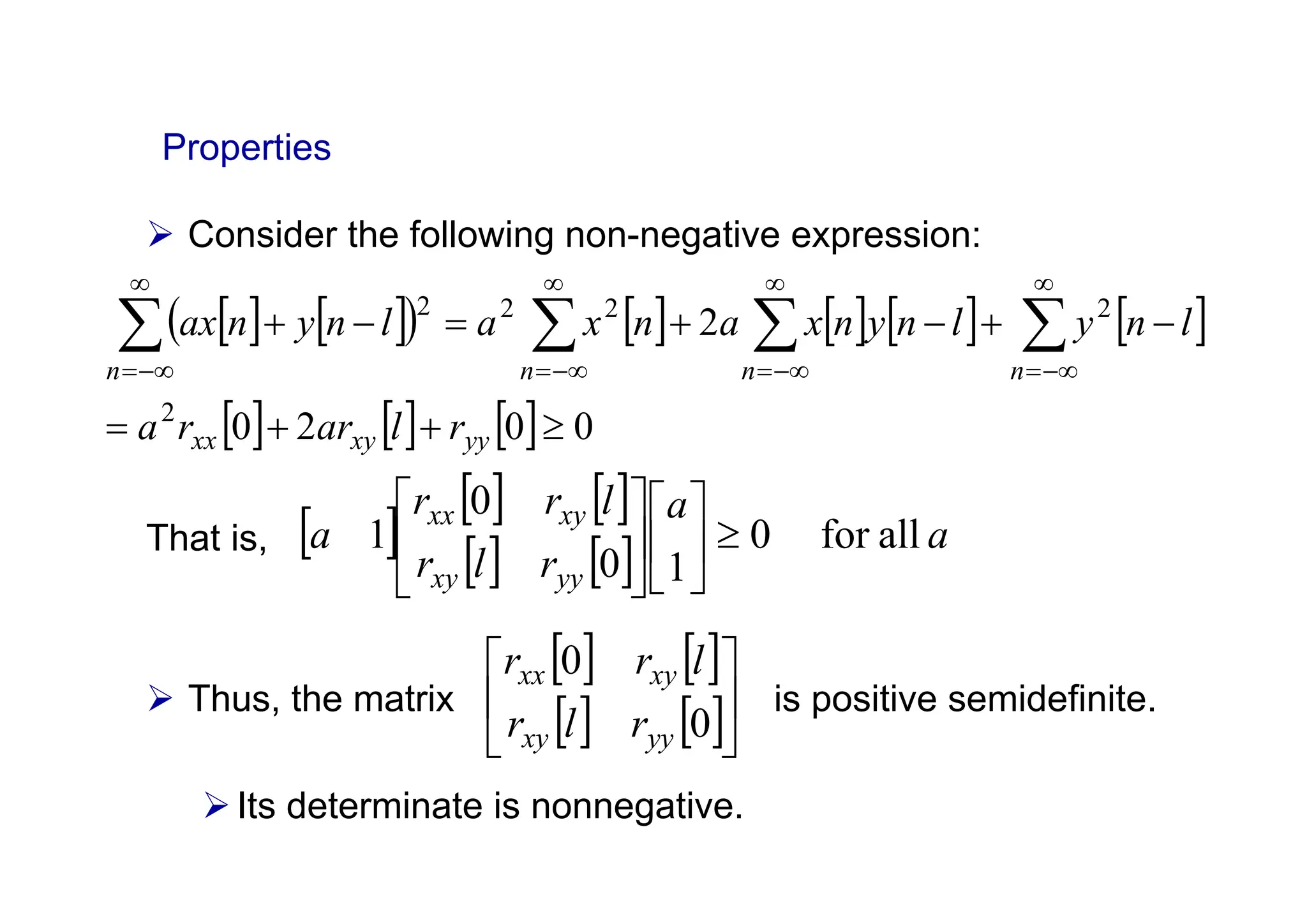 ¾ Consider the following non-negative expression:
That is,
¾ Thus, the matrix is positive semidefinite.
¾Its determinate is nonnegative.
Properties
[ ] [ ]
( ) [ ] [ ] [ ] [ ]
[ ] [ ] [ ] 0
0
2
0
2
2
2
2
2
2
≥
+
+
=
−
+
−
+
=
−
+ ∑
∑
∑
∑
∞
−∞
=
∞
−∞
=
∞
−∞
=
∞
−∞
=
yy
xy
xx
n
n
n
n
r
l
ar
r
a
l
n
y
l
n
y
n
x
a
n
x
a
l
n
y
n
ax
[ ]
[ ] [ ]
[ ] [ ] a
a
r
l
r
l
r
r
a
yy
xy
xy
xx
all
for
0
1
0
0
1 ≥
⎥
⎦
⎤
⎢
⎣
⎡
⎥
⎦
⎤
⎢
⎣
⎡
[ ] [ ]
[ ] [ ]⎥
⎦
⎤
⎢
⎣
⎡
0
0
yy
xy
xy
xx
r
l
r
l
r
r
 
