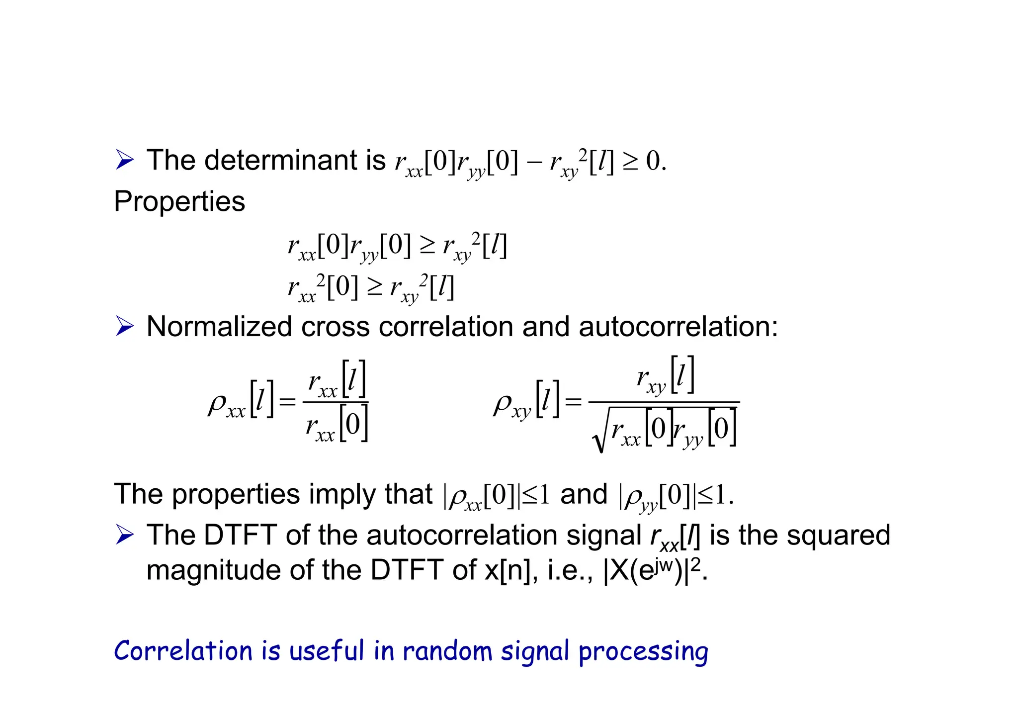 ¾ The determinant is rxx[0]ryy[0] − rxy
2[l] ≥ 0.
Properties
rxx[0]ryy[0] ≥ rxy
2[l]
rxx
2[0] ≥ rxy
2[l]
¾ Normalized cross correlation and autocorrelation:
The properties imply that |ρxx[0]|≤1 and |ρyy[0]|≤1.
¾ The DTFT of the autocorrelation signal rxx[l] is the squared
magnitude of the DTFT of x[n], i.e., |X(ejw)|2.
Correlation is useful in random signal processing
[ ] [ ]
[ ]
[ ]
[ ]
[ ] [ ]
0
0
0 yy
xx
xy
xy
xx
xx
xx
r
r
l
r
l
r
l
r
l =
= ρ
ρ
 