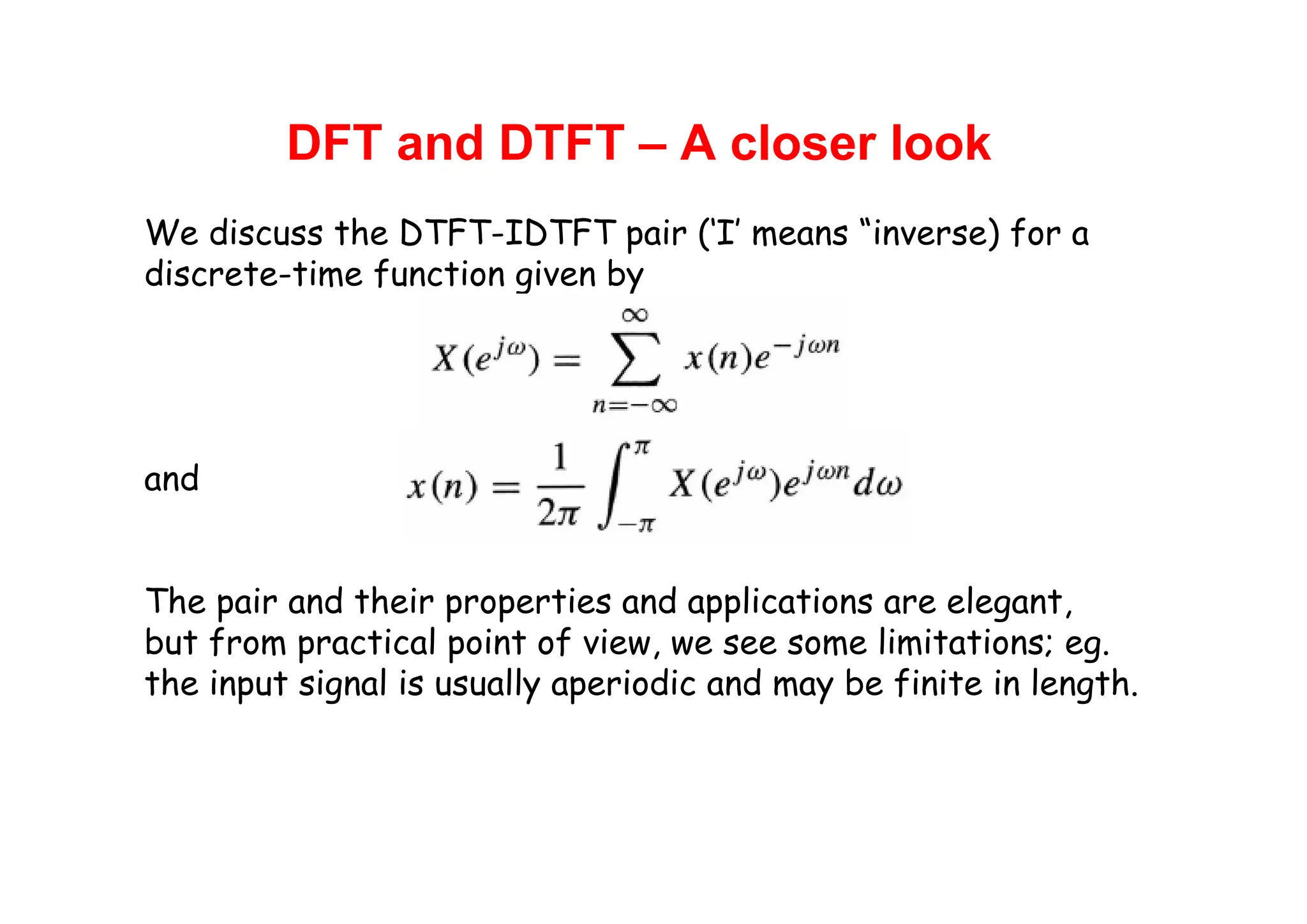 DFT and DTFT – A closer look
We discuss the DTFT-IDTFT pair (‘I’ means “inverse) for a
discrete-time function given by
and
The pair and their properties and applications are elegant,
but from practical point of view, we see some limitations; eg.
the input signal is usually aperiodic and may be finite in length.
 