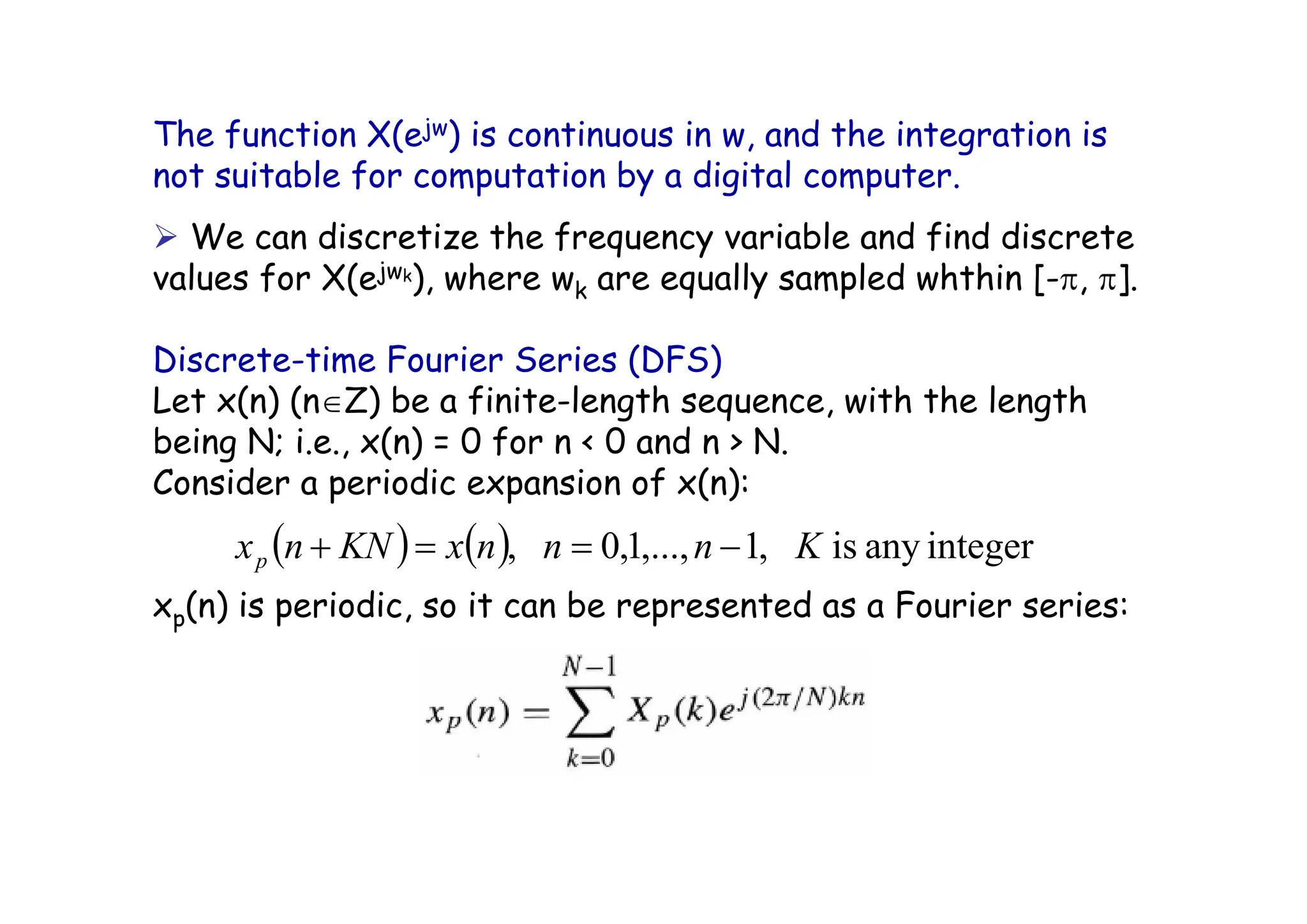 The function X(ejw) is continuous in w, and the integration is
not suitable for computation by a digital computer.
¾ We can discretize the frequency variable and find discrete
values for X(ejwk), where wk are equally sampled whthin [-π, π].
Discrete-time Fourier Series (DFS)
Let x(n) (n∈Z) be a finite-length sequence, with the length
being N; i.e., x(n) = 0 for n < 0 and n > N.
Consider a periodic expansion of x(n):
xp(n) is periodic, so it can be represented as a Fourier series:
( ) ( ) integer
any
is
,
1
,...,
1
,
0
, K
n
n
n
x
KN
n
xp −
=
=
+
 