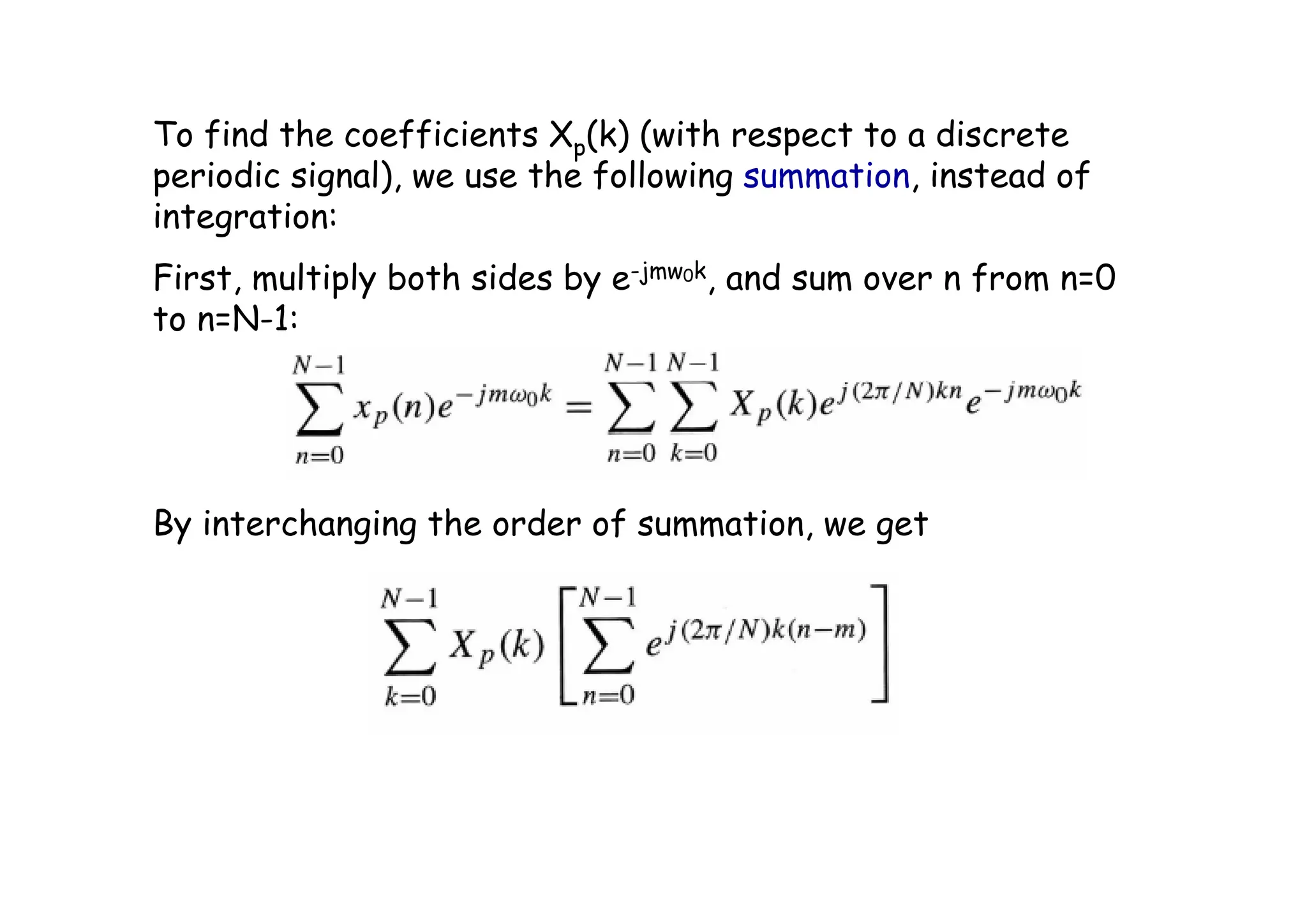 To find the coefficients Xp(k) (with respect to a discrete
periodic signal), we use the following summation, instead of
integration:
First, multiply both sides by e-jmw0k, and sum over n from n=0
to n=N-1:
By interchanging the order of summation, we get
 