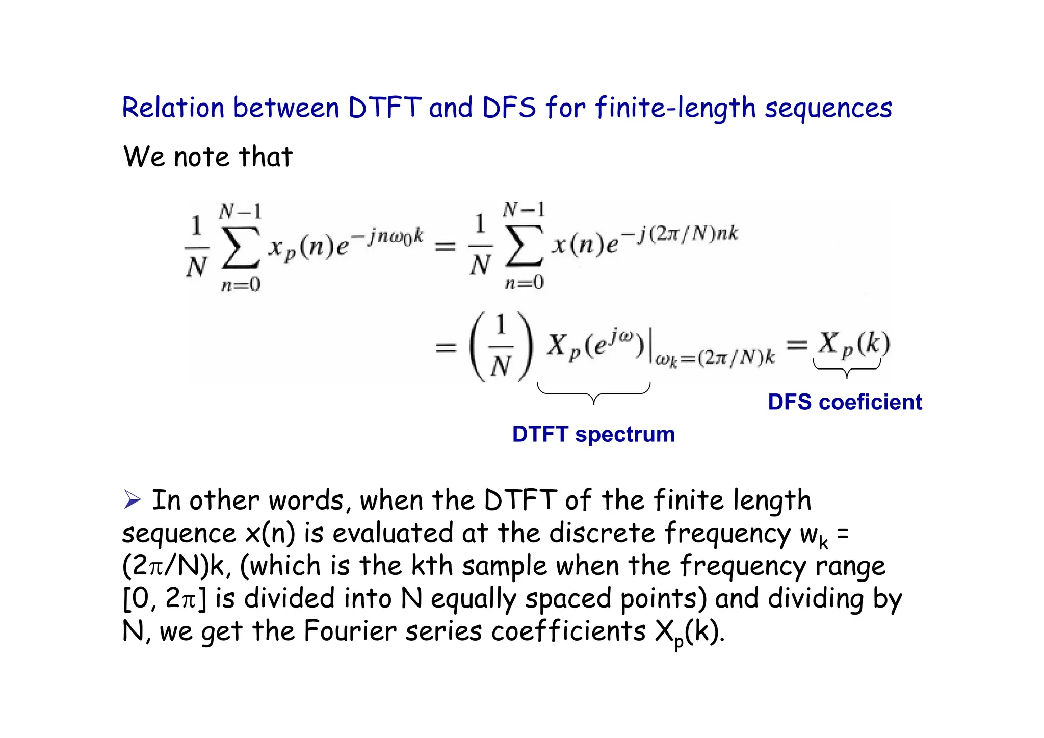Relation between DTFT and DFS for finite-length sequences
We note that
¾ In other words, when the DTFT of the finite length
sequence x(n) is evaluated at the discrete frequency wk =
(2π/N)k, (which is the kth sample when the frequency range
[0, 2π] is divided into N equally spaced points) and dividing by
N, we get the Fourier series coefficients Xp(k).
DTFT spectrum
DFS coeficient
 