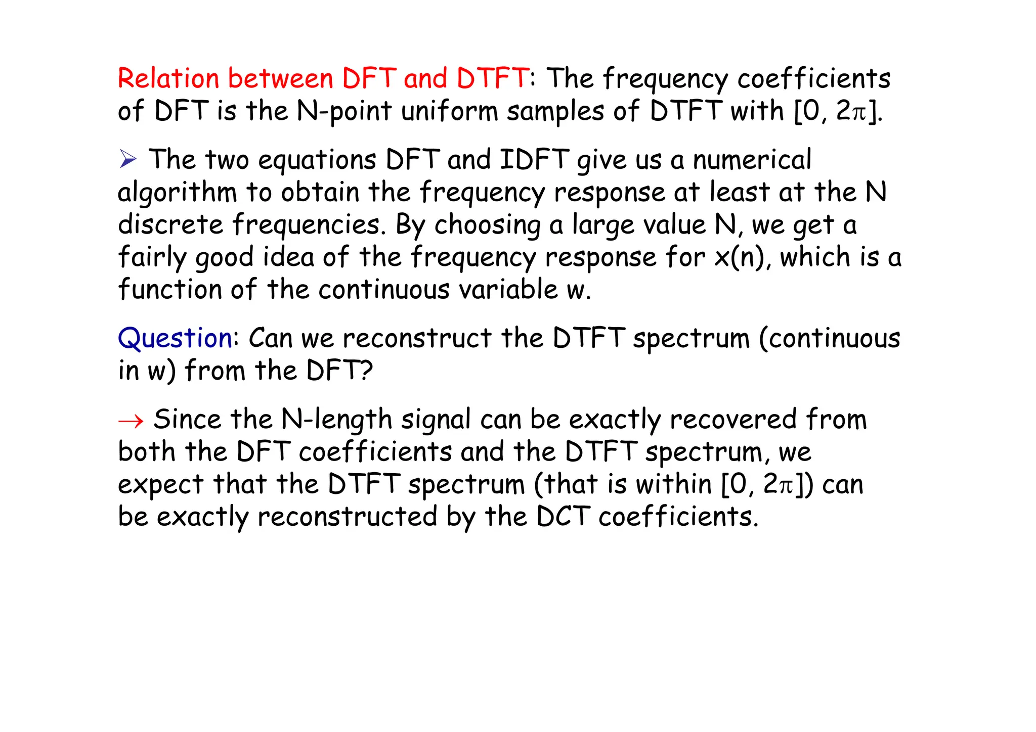 Relation between DFT and DTFT: The frequency coefficients
of DFT is the N-point uniform samples of DTFT with [0, 2π].
¾ The two equations DFT and IDFT give us a numerical
algorithm to obtain the frequency response at least at the N
discrete frequencies. By choosing a large value N, we get a
fairly good idea of the frequency response for x(n), which is a
function of the continuous variable w.
Question: Can we reconstruct the DTFT spectrum (continuous
in w) from the DFT?
→ Since the N-length signal can be exactly recovered from
both the DFT coefficients and the DTFT spectrum, we
expect that the DTFT spectrum (that is within [0, 2π]) can
be exactly reconstructed by the DCT coefficients.
 
