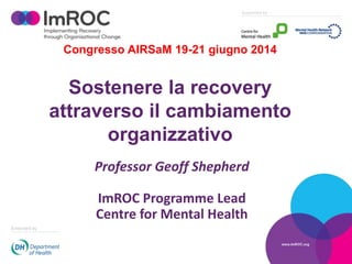 Congresso AIRSaM 19-21 giugno 2014
Sostenere la recovery
attraverso il cambiamento
organizzativo
Professor Geoff Shepherd
ImROC Programme Lead
Centre for Mental Health
 