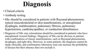 Diagnosis
• Clinical criteria
• Antibody testing
• SSc should be considered in patients with Raynaud phenomenon,
typical musculoskeletal or skin manifestations, or unexplained
dysphagia, malabsorption, pulmonary fibrosis, pulmonary
hypertension, cardiomyopathies, or conduction disturbances.
• Diagnosis of SSc sine scleroderma should be considered in patients who have
unexplained visceral findings. Diagnosis of SSc can be obvious in patients
with combinations of classic manifestations, such as Raynaud phenomenon,
dysphagia, and tight skin. However, in some patients, the diagnosis cannot be
made clinically, and confirmatory laboratory tests can increase the probability
of disease but their absence does not exclude it.
 