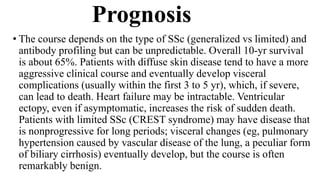 Prognosis
• The course depends on the type of SSc (generalized vs limited) and
antibody profiling but can be unpredictable. Overall 10-yr survival
is about 65%. Patients with diffuse skin disease tend to have a more
aggressive clinical course and eventually develop visceral
complications (usually within the first 3 to 5 yr), which, if severe,
can lead to death. Heart failure may be intractable. Ventricular
ectopy, even if asymptomatic, increases the risk of sudden death.
Patients with limited SSc (CREST syndrome) may have disease that
is nonprogressive for long periods; visceral changes (eg, pulmonary
hypertension caused by vascular disease of the lung, a peculiar form
of biliary cirrhosis) eventually develop, but the course is often
remarkably benign.
 