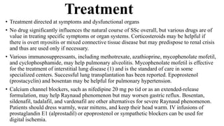 Treatment
• Treatment directed at symptoms and dysfunctional organs
• No drug significantly influences the natural course of SSc overall, but various drugs are of
value in treating specific symptoms or organ systems. Corticosteroids may be helpful if
there is overt myositis or mixed connective tissue disease but may predispose to renal crisis
and thus are used only if necessary.
• Various immunosuppressants, including methotrexate, azathioprine, mycophenolate mofetil,
and cyclophosphamide, may help pulmonary alveolitis. Mycophenolate mofetil is effective
for the treatment of interstitial lung disease (1) and is the standard of care in some
specialized centers. Successful lung transplantation has been reported. Epoprostenol
(prostacyclin) and bosentan may be helpful for pulmonary hypertension.
• Calcium channel blockers, such as nifedipine 20 mg po tid or as an extended-release
formulation, may help Raynaud phenomenon but may worsen gastric reflux. Bosentan,
sildenafil, tadalafil, and vardenafil are other alternatives for severe Raynaud phenomenon.
Patients should dress warmly, wear mittens, and keep their head warm. IV infusions of
prostaglandin E1 (alprostadil) or epoprostenol or sympathetic blockers can be used for
digital ischemia.
 