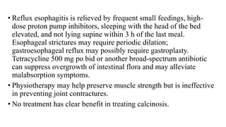• Reflux esophagitis is relieved by frequent small feedings, high-
dose proton pump inhibitors, sleeping with the head of the bed
elevated, and not lying supine within 3 h of the last meal.
Esophageal strictures may require periodic dilation;
gastroesophageal reflux may possibly require gastroplasty.
Tetracycline 500 mg po bid or another broad-spectrum antibiotic
can suppress overgrowth of intestinal flora and may alleviate
malabsorption symptoms.
• Physiotherapy may help preserve muscle strength but is ineffective
in preventing joint contractures.
• No treatment has clear benefit in treating calcinosis.
 