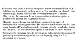• For acute renal crisis, a medical emergency, prompt treatment with an ACE
inhibitor can dramatically prolong survival. The mortality rate of renal crisis
remains high, but the crisis is often reversible if treatment is prompt.
Dialysis may be necessary. Renal transplantation is a feasible option in
patients who develop end-stage renal disease.
• Recent evidence showed that autologous hematopoietic stem cell
transplantation in early generalized SSc increases survival after the first year
more than does IV cyclophosphamide; however, mortality was higher during
the first year. This may become an option in the future for select patients (2).
• Some experts encourage periodic screening for pulmonary hypertension with
pulmonary function testing and/or echocardiography every 1 to 2 yr,
depending on symptoms
 