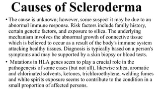 Causes of Scleroderma
• The cause is unknown; however, some suspect it may be due to an
abnormal immune response. Risk factors include family history,
certain genetic factors, and exposure to silica. The underlying
mechanism involves the abnormal growth of connective tissue
which is believed to occur as a result of the body's immune system
attacking healthy tissues. Diagnosis is typically based on a person's
symptoms and may be supported by a skin biopsy or blood tests.
• Mutations in HLA genes seem to play a crucial role in the
pathogenesis of some cases (but not all), likewise silica, aromatic
and chlorinated solvents, ketones, trichloroethylene, welding fumes
and white spirits exposure seems to contribute to the condition in a
small proportion of affected persons.
 