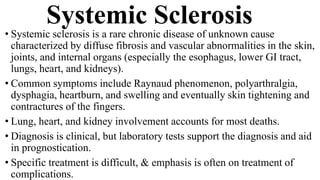 Systemic Sclerosis
• Systemic sclerosis is a rare chronic disease of unknown cause
characterized by diffuse fibrosis and vascular abnormalities in the skin,
joints, and internal organs (especially the esophagus, lower GI tract,
lungs, heart, and kidneys).
• Common symptoms include Raynaud phenomenon, polyarthralgia,
dysphagia, heartburn, and swelling and eventually skin tightening and
contractures of the fingers.
• Lung, heart, and kidney involvement accounts for most deaths.
• Diagnosis is clinical, but laboratory tests support the diagnosis and aid
in prognostication.
• Specific treatment is difficult, & emphasis is often on treatment of
complications.
 