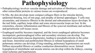 Pathophysiology
• Pathophysiology involves vascular damage and activation of fibroblasts; collagen and
other extracellular proteins in various tissues are overproduced.
• In SSc, the skin develops more compact collagen fibers in the reticular dermis,
epidermal thinning, loss of rete pegs, and atrophy of dermal appendages. T cells may
accumulate, and extensive fibrosis in the dermal and subcutaneous layers develops. In
the nail folds, capillary loops dilate and some microvascular loops are lost. In the
extremities, chronic inflammation and fibrosis of the synovial membrane and surfaces
and periarticular soft tissues occur.
• Esophageal motility becomes impaired, and the lower esophageal sphincter becomes
incompetent; gastroesophageal reflux and secondary strictures can develop. The
intestinal muscularis mucosa degenerates, leading to pseudodiverticula in the colon
and ileum. Interstitial and peribronchial fibrosis or intimal hyperplasia of small
pulmonary arteries can develop; if long-standing, pulmonary hypertension can result.
Diffuse myocardial fibrosis or cardiac conduction abnormalities occur. Intimal
hyperplasia of interlobular and arcuate arteries can develop within the kidneys, causing
renal ischemia and hypertension.
 