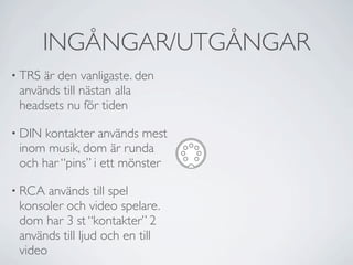INGÅNGAR/UTGÅNGAR
• TRSär den vanligaste. den
 används till nästan alla
 headsets nu för tiden

• DIN kontakter används mest
 inom musik, dom är runda
 och har “pins” i ett mönster

• RCA  används till spel
 konsoler och video spelare.
 dom har 3 st “kontakter” 2
 används till ljud och en till
 video
 