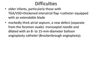 Difficulties
• older infants, particularly those with
TGA/VSD=thickened interatrial flap =catheter equipped
with an extendable blade
• markedly thick atrial septum, a new defect (separate
from the foramen ovale) -transseptal needle and
dilated with an 8- to 15-mm-diameter balloon
angioplasty catheter (Brockenbrough angioplasty).
 
