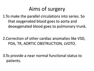 Aims of surgery
1.To make the parallel circulations into series. So
that oxygenated blood goes to aorta and
deoxygenated blood goes to pulmonary trunk.
2.Correction of other cardiac anomalies like VSD,
PDA, TR, AORTIC OBSTRUCTION, LVOTO.
3.To provide a near normal functional status to
patients.
 