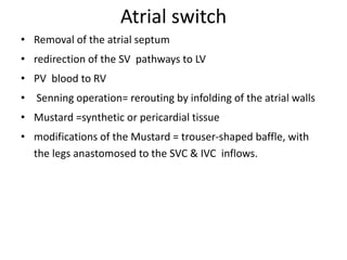 Atrial switch
• Removal of the atrial septum
• redirection of the SV pathways to LV
• PV blood to RV
• Senning operation= rerouting by infolding of the atrial walls
• Mustard =synthetic or pericardial tissue
• modifications of the Mustard = trouser-shaped baffle, with
the legs anastomosed to the SVC & IVC inflows.
 