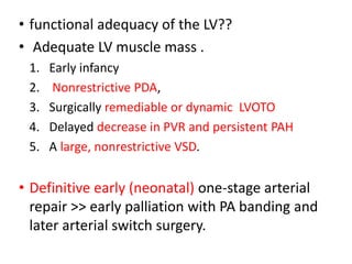 • functional adequacy of the LV??
• Adequate LV muscle mass .
1. Early infancy
2. Nonrestrictive PDA,
3. Surgically remediable or dynamic LVOTO
4. Delayed decrease in PVR and persistent PAH
5. A large, nonrestrictive VSD.
• Definitive early (neonatal) one-stage arterial
repair >> early palliation with PA banding and
later arterial switch surgery.
 