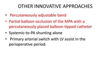 OTHER INNOVATIVE APPROACHES
• Percutaneously adjustable band
• Partial balloon occlusion of the MPA with a
percutaneously placed balloon-tipped catheter
• Systemic-to-PA shunting alone
• Primary arterial switch with LV assist in the
perioperative period.
 