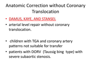 Anatomic Correction without Coronary
Translocation
• DAMUS, KAYE, AND STANSEL
• arterial level repair without coronary
translocation.
• children with TGA and coronary artery
patterns not suitable for transfer
• patients with DORV (Taussig bing type) with
severe subaortic stenosis.
 