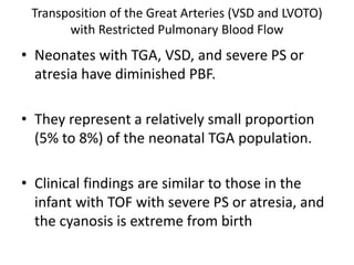 Transposition of the Great Arteries (VSD and LVOTO)
with Restricted Pulmonary Blood Flow
• Neonates with TGA, VSD, and severe PS or
atresia have diminished PBF.
• They represent a relatively small proportion
(5% to 8%) of the neonatal TGA population.
• Clinical findings are similar to those in the
infant with TOF with severe PS or atresia, and
the cyanosis is extreme from birth
 