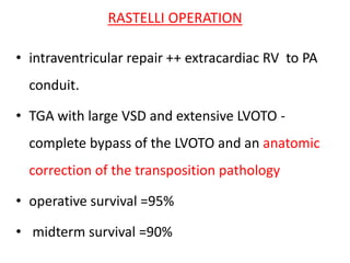 RASTELLI OPERATION
• intraventricular repair ++ extracardiac RV to PA
conduit.
• TGA with large VSD and extensive LVOTO -
complete bypass of the LVOTO and an anatomic
correction of the transposition pathology
• operative survival =95%
• midterm survival =90%
 