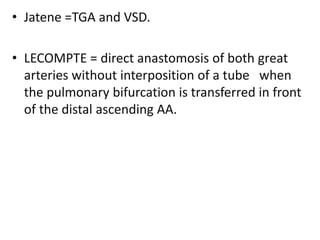 • Jatene =TGA and VSD.
• LECOMPTE = direct anastomosis of both great
arteries without interposition of a tube when
the pulmonary bifurcation is transferred in front
of the distal ascending AA.
 