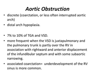 Aortic Obstruction
• discrete (coarctation, or less often interrupted aortic
arch)
• distal arch hypoplasia.
• 7% to 10% of TGA and VSD.
• more frequent when the VSD is juxtapulmonary and
the pulmonary trunk is partly over the RV in
association with rightward and anterior displacement
of the infundibular septum and with some subaortic
narrowing.
• associated coarctation= underdevelopment of the RV
sinus is more common.
 