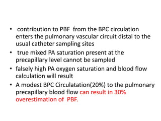 • contribution to PBF from the BPC circulation
enters the pulmonary vascular circuit distal to the
usual catheter sampling sites
• true mixed PA saturation present at the
precapillary level cannot be sampled
• falsely high PA oxygen saturation and blood flow
calculation will result
• A modest BPC Circulatation(20%) to the pulmonary
precapillary blood flow can result in 30%
overestimation of PBF.
 