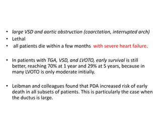 • large VSD and aortic obstruction (coarctation, interrupted arch)
• Lethal
• all patients die within a few months with severe heart failure.
• In patients with TGA, VSD, and LVOTO, early survival is still
better, reaching 70% at 1 year and 29% at 5 years, because in
many LVOTO is only moderate initially.
• Leibman and colleagues found that PDA increased risk of early
death in all subsets of patients. This is particularly the case when
the ductus is large.
 