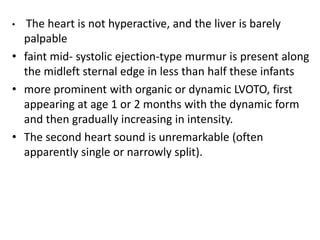 • The heart is not hyperactive, and the liver is barely
palpable
• faint mid- systolic ejection-type murmur is present along
the midleft sternal edge in less than half these infants
• more prominent with organic or dynamic LVOTO, first
appearing at age 1 or 2 months with the dynamic form
and then gradually increasing in intensity.
• The second heart sound is unremarkable (often
apparently single or narrowly split).
 