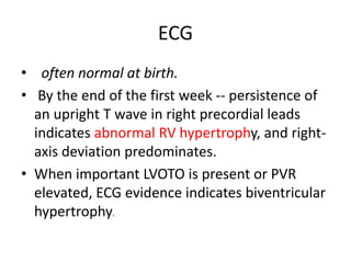 ECG
• often normal at birth.
• By the end of the first week -- persistence of
an upright T wave in right precordial leads
indicates abnormal RV hypertrophy, and right-
axis deviation predominates.
• When important LVOTO is present or PVR
elevated, ECG evidence indicates biventricular
hypertrophy.
 