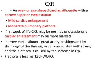 CXR
• • An oval- or egg-shaped cardiac silhouette with a
narrow superior mediastinum
• Mild cardiac enlargement
• Moderate pulmonary plethora
• first week of life-CXR may be normal, or occasionally
cardiac enlargement may be more marked.
• narrow mediastinum - great artery positions and by
shrinkage of the thymus, usually associated with stress,
and the plethora is caused by the increase in Qp.
• Plethora is less marked -LVOTO.
 