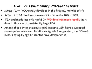 TGA VSD Pulmonary Vascular Disease
• simple TGA= PVOD rarely develops in the first few months of life
• After 6 to 24 months=prevalence increases to 10% to 30%.
• TGA and moderate or large VSD= PVD develops more rapidly, as it
does in those with persistently large PDA
• Among those dying at about age 6 months, 25% have developed
severe pulmonary vascular disease (grade 3 or greater), and 50% of
infants dying by age 12 months have developed it.
 