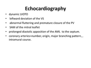 Echocardiography
• dynamic LVOTO
• leftward deviation of the VS
• abnormal fluttering and premature closure of the PV
• SAM of the mitral leaflet
• prolonged diastolic apposition of the AML to the septum.
• coronary arteries=number, origin, major branching pattern, ,
intramural course.
 