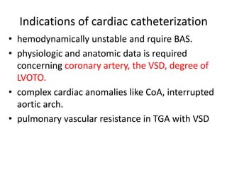 Indications of cardiac catheterization
• hemodynamically unstable and rquire BAS.
• physiologic and anatomic data is required
concerning coronary artery, the VSD, degree of
LVOTO.
• complex cardiac anomalies like CoA, interrupted
aortic arch.
• pulmonary vascular resistance in TGA with VSD
 