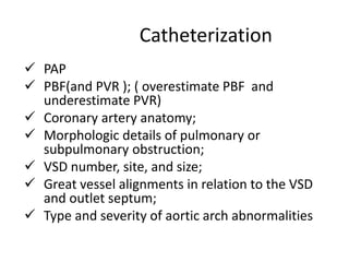 Catheterization
 PAP
 PBF(and PVR ); ( overestimate PBF and
underestimate PVR)
 Coronary artery anatomy;
 Morphologic details of pulmonary or
subpulmonary obstruction;
 VSD number, site, and size;
 Great vessel alignments in relation to the VSD
and outlet septum;
 Type and severity of aortic arch abnormalities
 