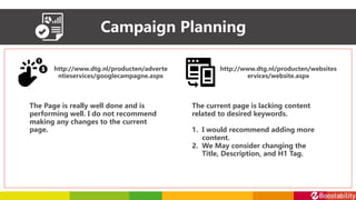 Campaign Planning
http://www.dtg.nl/producten/adverte
ntieservices/googlecampagne.aspx
http://www.dtg.nl/producten/websites
ervices/website.aspx
The Page is really well done and is
performing well. I do not recommend
making any changes to the current
page.
The current page is lacking content
related to desired keywords.
1. I would recommend adding more
content.
2. We May consider changing the
Title, Description, and H1 Tag.
 