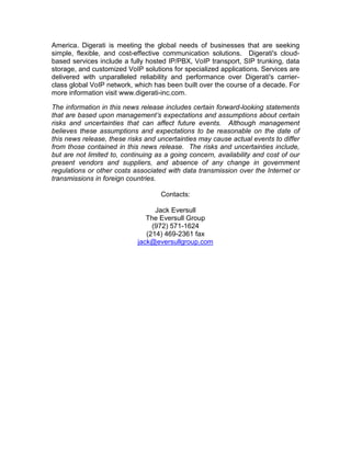 America. Digerati is meeting the global needs of businesses that are seeking
simple, flexible, and cost-effective communication solutions. Digerati's cloud-
based services include a fully hosted IP/PBX, VoIP transport, SIP trunking, data
storage, and customized VoIP solutions for specialized applications. Services are
delivered with unparalleled reliability and performance over Digerati's carrier-
class global VoIP network, which has been built over the course of a decade. For
more information visit www.digerati-inc.com.

The information in this news release includes certain forward-looking statements
that are based upon management’s expectations and assumptions about certain
risks and uncertainties that can affect future events. Although management
believes these assumptions and expectations to be reasonable on the date of
this news release, these risks and uncertainties may cause actual events to differ
from those contained in this news release. The risks and uncertainties include,
but are not limited to, continuing as a going concern, availability and cost of our
present vendors and suppliers, and absence of any change in government
regulations or other costs associated with data transmission over the Internet or
transmissions in foreign countries.

                                    Contacts:

                                  Jack Eversull
                               The Eversull Group
                                 (972) 571-1624
                               (214) 469-2361 fax
                            jack@eversullgroup.com
 