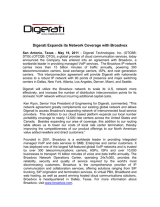 Digerati Expands its Network Coverage with Broadvox

San Antonio, Texas - May 19, 2011 - Digerati Technologies, Inc. (OTCBB:
DTGI) (OTCQB: DTGI), a global provider of cloud communication services, today
announced the Company has entered into an agreement with Broadvox, a
worldwide leader in providing managed VoIP services. The Broadvox IP network
carries more than 15 billion minutes of traffic annually, powering 300
telecommunication carriers, local exchange carriers, ISPs, and next generation
carriers. This interconnection agreement will provide Digerati with nationwide
access to a robust IP network with 90 points of presence and major switching
centers in Dallas, New York, Atlanta, Los Angeles, Denver, Miami, and Seattle.

Digerati will utilize the Broadvox network to scale its U.S. network more
effectively, and increase the number of distribution interconnection points for its
domestic VoIP network without incurring additional capital costs.

Ken Ryon, Senior Vice President of Engineering for Digerati, commented, "This
network agreement greatly complements our existing global network and allows
Digerati to access Broadvox's expanding network of interconnected local service
providers. This addition to our cloud based platform expands our local number
portability coverage to nearly 12,000 rate centers across the United States and
Canada. Besides expanding our area of coverage, this addition to our routing
table allows us to lower our costs of local rate center termination, thereby
improving the competitiveness of our product offerings to our North American
value added resellers and direct customers.”

Founded in 2001, Broadvox is a worldwide leader in providing integrated
managed VoIP and data services to SMB, Enterprise and carrier customers. It
has deployed one of the largest full-featured global VoIP networks and is trusted
by over 300 telecommunications carriers, ASPs, ISPs and over 10,000
businesses to transport 15 billion minutes of voice and data traffic annually. The
Broadvox Network Operations Center, operating 24x7x365, provides the
reliability, security and quality of service required by the world's most
discriminating customers. Broadvox is the comprehensive provider of IP
communication and collaboration services, offering solutions ranging from SIP
trunking, SIP origination and termination services, to virtual PBX, Broadband and
web hosting, as well as award winning hosted cloud communications solutions.
Broadvox is headquartered in Dallas, Texas. For more information about
Broadvox, visit www.broadvox.com.
 