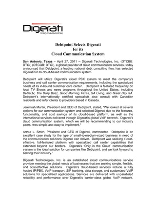 Debtpoint Selects Digerati
                                for its
                     Cloud Communication System
San Antonio, Texas – April 27, 2011 -- Digerati Technologies, Inc. (OTCBB:
DTGI) (OTCQB: DTGI), a global provider of cloud communication services, today
announced that Debtpoint, a leading national debt consulting firm, has selected
Digerati for its cloud-based communication system.

Debtpoint will utilize Digerati's cloud PBX system to meet the company's
business and call center communication requirements, including the specialized
needs of its in-bound customer care center. Debtpoint is featured frequently on
local TV Shows and news programs throughout the United States, including
Better.tv, The Daily Buzz, Good Morning Texas, SA Living, and Great Day SA.
Debtpoint’s internationally certified specialists also consult with Canadian
residents and refer clients to providers based in Canada.

Jeremiah Martin, President and CEO of Debtpoint, stated, "We looked at several
options for our communication system and selected Digerati due to the features,
functionality, and cost savings of its cloud-based platform, as well as the
international services delivered through Digerati's global VoIP network. Digerati's
cloud communication system, which we will be recommending to our industry
peers, was simple and easy to implement."

Arthur L. Smith, President and CEO of Digerati, commented, “Debtpoint is an
excellent case study for the type of small-to-medium-sized business in need of
the communication solutions Digerati can deliver. Debtpoint was seeking a cost-
effective, full-featured platform with specialized call center capabilities that
extended beyond our borders. Digerati's ‘Only in the Cloud’ communication
system is the ideal solution for companies like Debtpoint, and we look forward to
serving their industry.”

Digerati Technologies, Inc. is an established cloud communications service
provider meeting the global needs of businesses that are seeking simple, flexible,
and cost-effective solutions. Digerati's cloud-based services include a fully
hosted IP/PBX, VoIP transport, SIP trunking, data storage, and customized VoIP
solutions for specialized applications. Services are delivered with unparalleled
reliability and performance over Digerati's carrier-class global VoIP network,
 