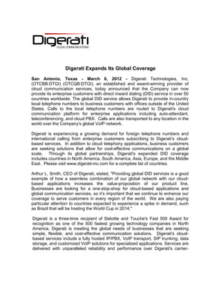 Digerati Expands Its Global Coverage

San Antonio, Texas - March 6, 2012 - Digerati Technologies, Inc.
(OTCBB:DTGI) (OTCQB:DTGI), an established and award-winning provider of
cloud communication services, today announced that the Company can now
provide its enterprise customers with direct inward dialing (DID) service in over 50
countries worldwide. The global DID service allows Digerati to provide in-country
local telephone numbers to business customers with offices outside of the United
States. Calls to the local telephone numbers are routed to Digerati's cloud
communication platform for enterprise applications including auto-attendant,
teleconferencing, and cloud PBX. Calls are also transported to any location in the
world over the Company's global VoIP network.

Digerati is experiencing a growing demand for foreign telephone numbers and
international calling from enterprise customers subscribing to Digerati’s cloud-
based services. In addition to cloud telephony applications, business customers
are seeking solutions that allow for cost-effective communications on a global
scale. Through its global partnerships, Digerati's expanded DID coverage
includes countries in North America, South America, Asia, Europe, and the Middle
East. Please visit www.digerati-inc.com for a complete list of countries.

Arthur L. Smith, CEO of Digerati, stated, "Providing global DID services is a good
example of how a seamless combination of our global network with our cloud-
based applications increases the value-proposition of our product line.
Businesses are looking for a one-stop-shop for cloud-based applications and
global communication services, so it’s important that we continue to enhance our
coverage to serve customers in every region of the world. We are also paying
particular attention to countries expected to experience a spike in demand, such
as Brazil that will be hosting the World Cup in 2014."

Digerati is a three-time recipient of Deloitte and Touche's Fast 500 Award for
recognition as one of the 500 fastest growing technology companies in North
America. Digerati is meeting the global needs of businesses that are seeking
simple, flexible, and cost-effective communication solutions. Digerati's cloud-
based services include a fully hosted IP/PBX, VoIP transport, SIP trunking, data
storage, and customized VoIP solutions for specialized applications. Services are
delivered with unparalleled reliability and performance over Digerati's carrier-
 
